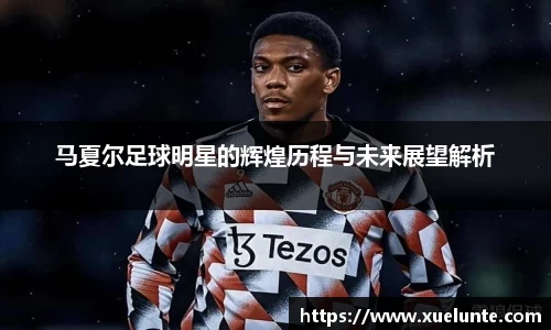 马夏尔足球明星的辉煌历程与未来展望解析