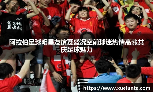 阿拉伯足球明星友谊赛盛况空前球迷热情高涨共庆足球魅力